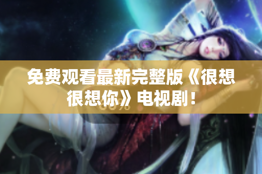 免费观看最新完整版《很想很想你》电视剧！
