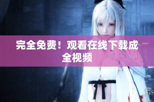 完全免费！观看在线下载成全视频