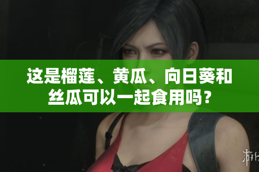 这是榴莲、黄瓜、向日葵和丝瓜可以一起食用吗？