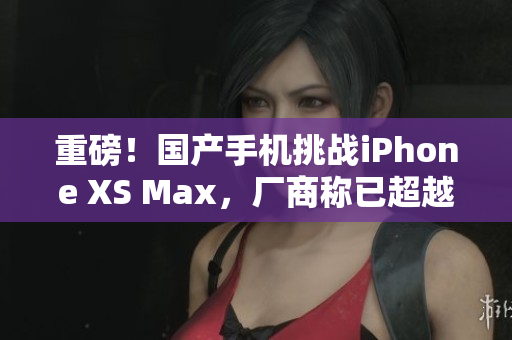 重磅！国产手机挑战iPhone XS Max，厂商称已超越水平线