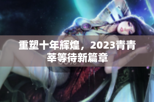 重塑十年辉煌，2023青青莘等待新篇章
