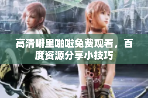 高清噼里啪啦免费观看，百度资源分享小技巧