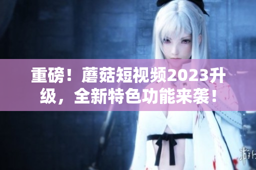重磅！蘑菇短视频2023升级，全新特色功能来袭！