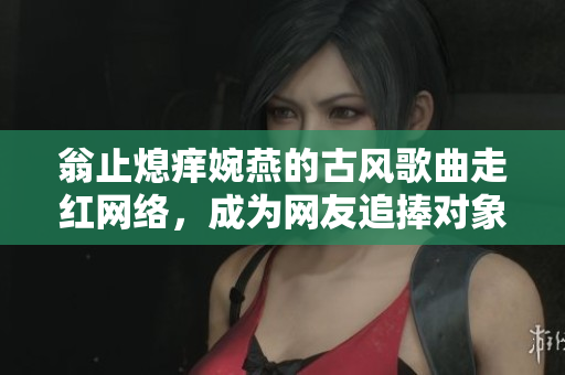翁止熄痒婉燕的古风歌曲走红网络，成为网友追捧对象