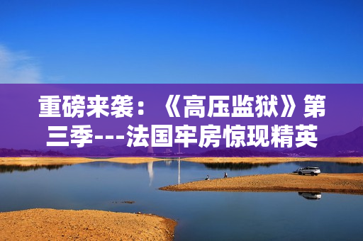 重磅来袭：《高压监狱》第三季---法国牢房惊现精英追杀战