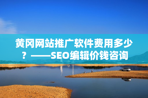 黄冈网站推广软件费用多少？——SEO编辑价钱咨询