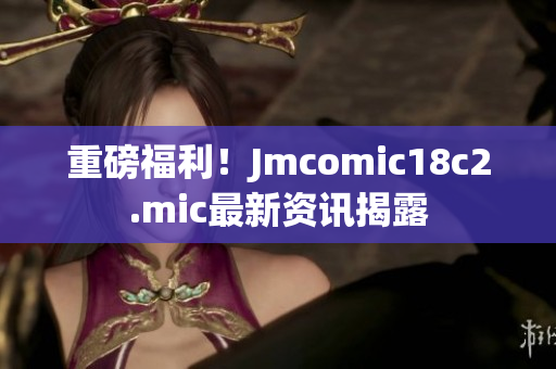 重磅福利！Jmcomic18c2.mic最新资讯揭露