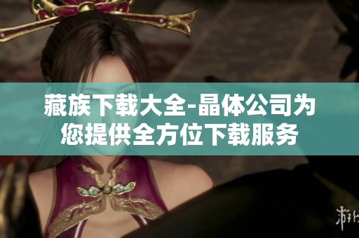 藏族下载大全-晶体公司为您提供全方位下载服务