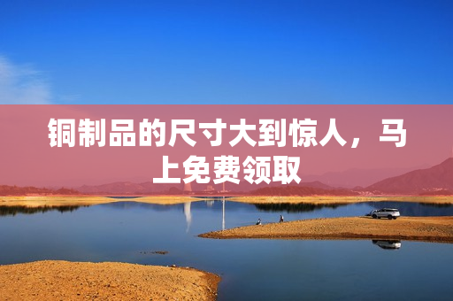 铜制品的尺寸大到惊人，马上免费领取