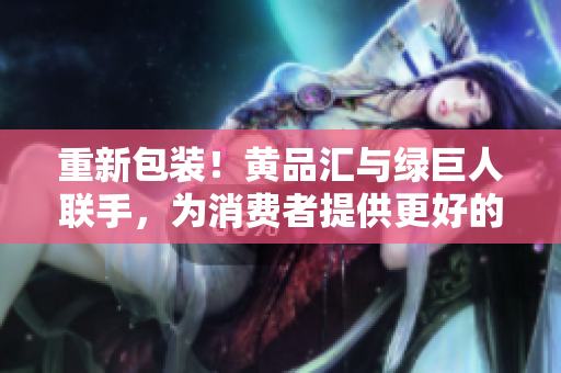 重新包装！黄品汇与绿巨人联手，为消费者提供更好的选择