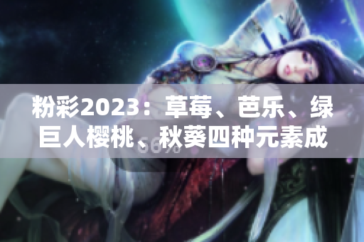 粉彩2023：草莓、芭乐、绿巨人樱桃、秋葵四种元素成为主打色调