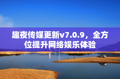 趣夜传媒更新v7.0.9，全方位提升网络娱乐体验