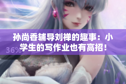 孙尚香辅导刘禅的趣事：小学生的写作业也有高招！