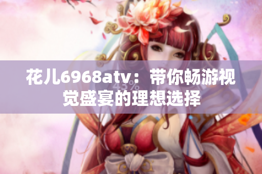 花儿6968atv：带你畅游视觉盛宴的理想选择