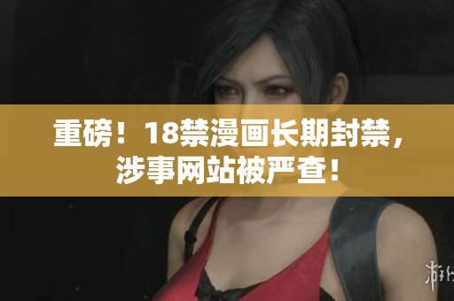 重磅！18禁漫画长期封禁，涉事网站被严查！