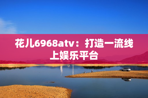 花儿6968atv：打造一流线上娱乐平台