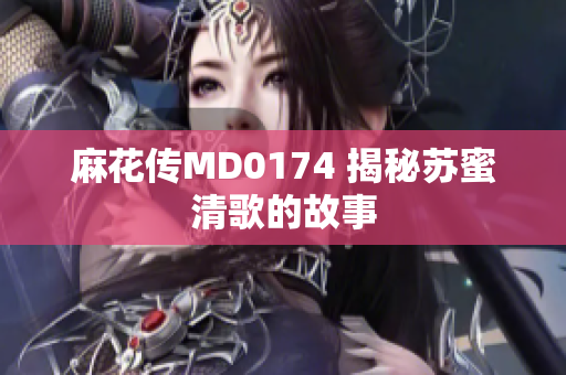 麻花传MD0174 揭秘苏蜜清歌的故事