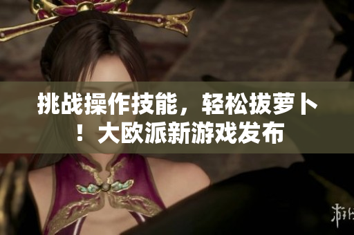 挑战操作技能，轻松拔萝卜！大欧派新游戏发布