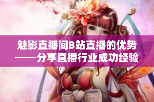 魅影直播间B站直播的优势──分享直播行业成功经验