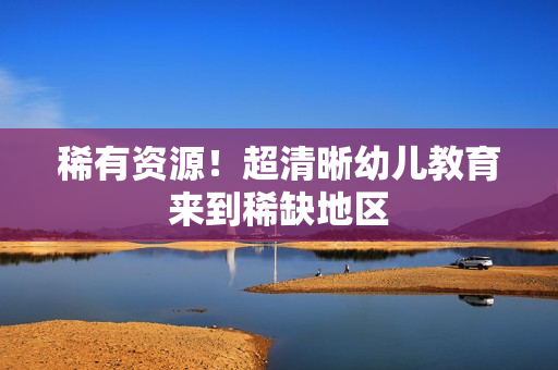 稀有资源！超清晰幼儿教育来到稀缺地区