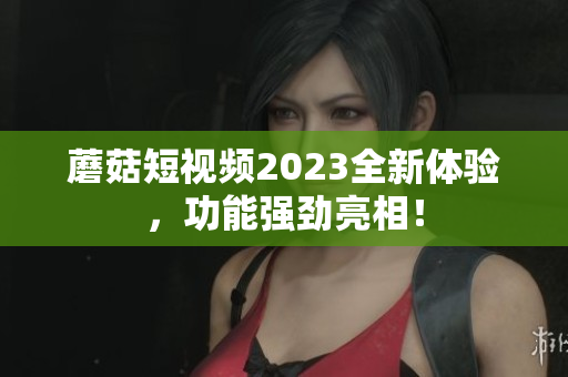 蘑菇短视频2023全新体验，功能强劲亮相！