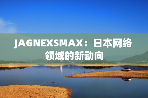 JAGNEXSMAX：日本网络领域的新动向