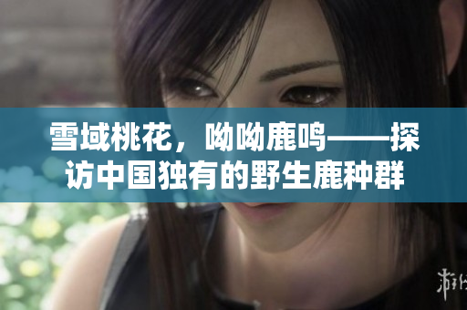 雪域桃花，呦呦鹿鸣——探访中国独有的野生鹿种群