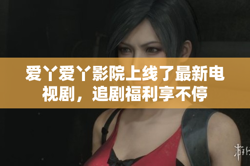 爱丫爱丫影院上线了最新电视剧，追剧福利享不停