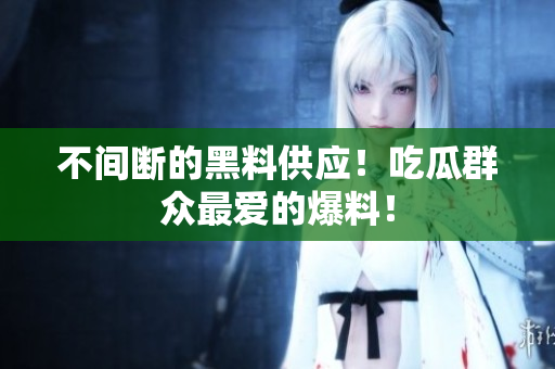 不间断的黑料供应！吃瓜群众最爱的爆料！