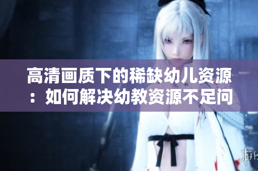 高清画质下的稀缺幼儿资源：如何解决幼教资源不足问题？