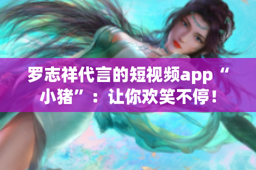 罗志祥代言的短视频app“小猪”：让你欢笑不停！