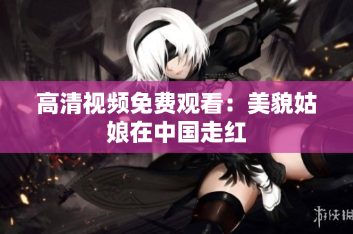 高清视频免费观看：美貌姑娘在中国走红