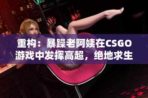 重构：暴躁老阿姨在CSGO游戏中发挥高超，绝地求生团队紧急招募