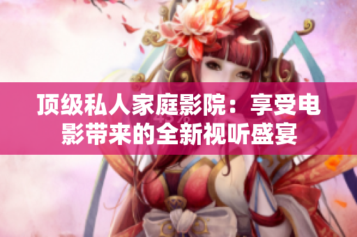 顶级私人家庭影院：享受电影带来的全新视听盛宴