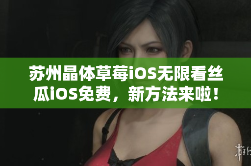 苏州晶体草莓iOS无限看丝瓜iOS免费，新方法来啦！