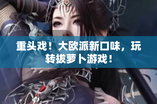 重头戏！大欧派新口味，玩转拔萝卜游戏！