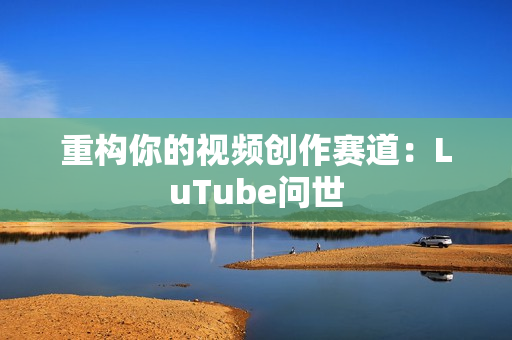 重构你的视频创作赛道：LuTube问世