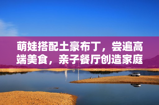 萌娃搭配土豪布丁，尝遍高端美食，亲子餐厅创造家庭美好时光