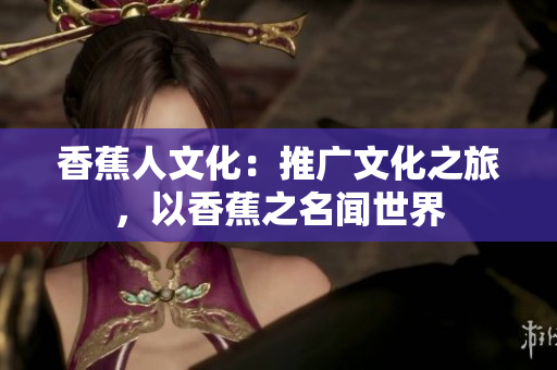 香蕉人文化：推广文化之旅，以香蕉之名闻世界