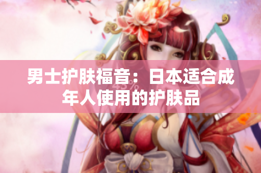 男士护肤福音：日本适合成年人使用的护肤品