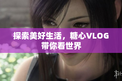 探索美好生活，糖心VLOG带你看世界