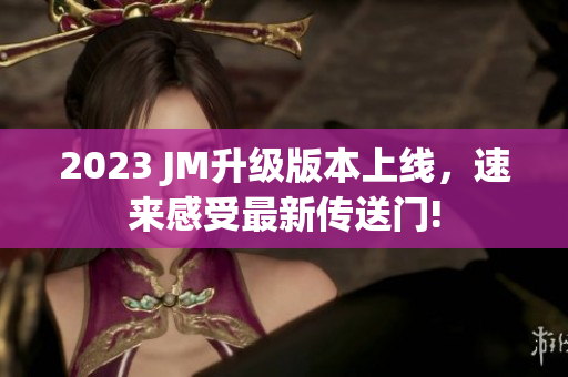 2023 JM升级版本上线，速来感受最新传送门!