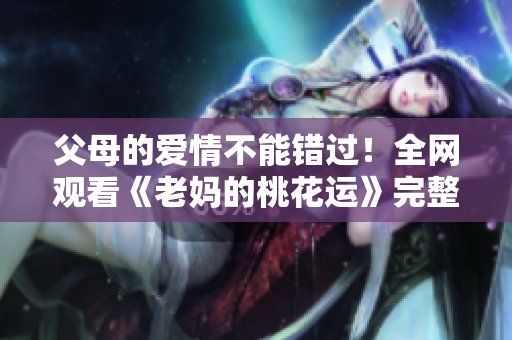 父母的爱情不能错过！全网观看《老妈的桃花运》完整版