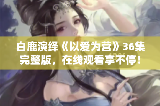 白鹿演绎《以爱为营》36集完整版，在线观看享不停！