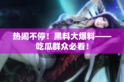 热闹不停！黑料大爆料——吃瓜群众必看！