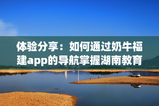 体验分享：如何通过奶牛福建app的导航掌握湖南教育优势