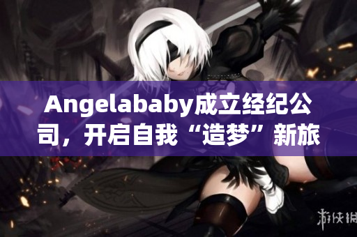 Angelababy成立经纪公司，开启自我“造梦”新旅程