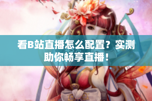 看B站直播怎么配置？实测助你畅享直播！