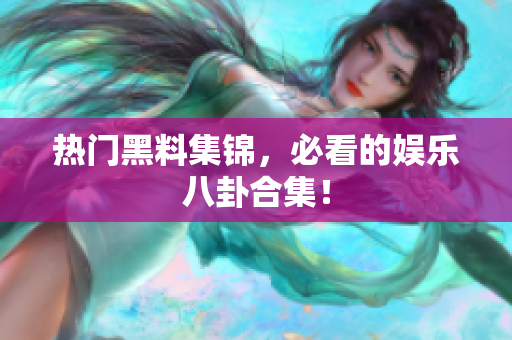 热门黑料集锦，必看的娱乐八卦合集！