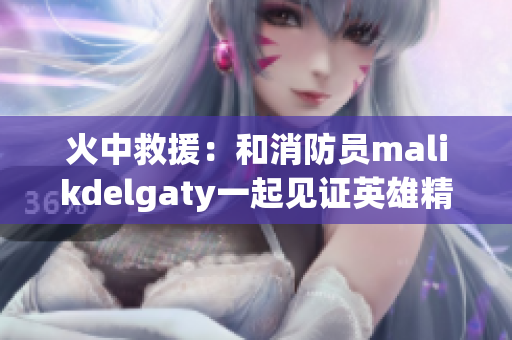 火中救援：和消防员malikdelgaty一起见证英雄精神